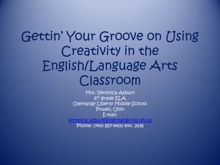 Gettin‟ Your Groove on Using
      Creativity in the
   English/Language Arts
          Classroom
              Mrs. Veronica Asbury
                  6th grade ELA
         Olentangy Liberty Middle School
                   Powell, Ohio
                       E-mail:
       veronica_asbury@olentangy.k12.oh.us
          Phone: (740) 657-4400 ext. 2436
 