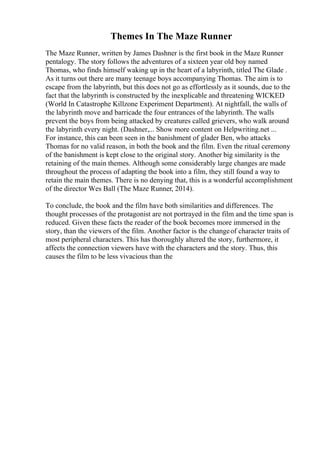 Themes In The Maze Runner
The Maze Runner, written by James Dashner is the first book in the Maze Runner
pentalogy. The story follows the adventures of a sixteen year old boy named
Thomas, who finds himself waking up in the heart of a labyrinth, titled The Glade .
As it turns out there are many teenage boys accompanying Thomas. The aim is to
escape from the labyrinth, but this does not go as effortlessly as it sounds, due to the
fact that the labyrinth is constructed by the inexplicable and threatening WICKED
(World In Catastrophe Killzone Experiment Department). At nightfall, the walls of
the labyrinth move and barricade the four entrances of the labyrinth. The walls
prevent the boys from being attacked by creatures called grievers, who walk around
the labyrinth every night. (Dashner,... Show more content on Helpwriting.net ...
For instance, this can been seen in the banishment of glader Ben, who attacks
Thomas for no valid reason, in both the book and the film. Even the ritual ceremony
of the banishment is kept close to the original story. Another big similarity is the
retaining of the main themes. Although some considerably large changes are made
throughout the process of adapting the book into a film, they still found a way to
retain the main themes. There is no denying that, this is a wonderful accomplishment
of the director Wes Ball (The Maze Runner, 2014).
To conclude, the book and the film have both similarities and differences. The
thought processes of the protagonist are not portrayed in the film and the time span is
reduced. Given these facts the reader of the book becomes more immersed in the
story, than the viewers of the film. Another factor is the changeof character traits of
most peripheral characters. This has thoroughly altered the story, furthermore, it
affects the connection viewers have with the characters and the story. Thus, this
causes the film to be less vivacious than the
 