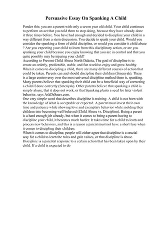 Persuasive Essay On Spanking A Child
Ponder this; you are a parent with only a seven year old child. Your child continues
to perform an act that you told them to stop doing, because they have already done
it three times before. You have had enough and decided to discipline your child in a
way different from a stern discussion. You decide to spank your child. Would you
consider the spanking a form of child discipline, or would you consider it child abuse
? Are you expecting your child to learn from this disciplinary action, or are you
spanking your child because you enjoy knowing that you are in control and that you
quite possibly may be injuring your child?
According to Prevent Child Abuse North Dakota, The goal of discipline is to
create an orderly, predictable, stable, and fun world to enjoy and grow healthy.
When it comes to discipling a child, there are many different courses of action that
could be taken. Parents can and should discipline their children (Smenyak). There
is a large controversy over the most universal discipline method there is, spanking.
Many parents believe that spanking their child can be a beneficial way of correcting
a child if done correctly (Smenyak). Other parents believe that spanking a child is
simply abuse, that it does not work, or that Spanking plants a seed for later violent
behavior, says AskDrSears.com.
One very simple word that describes discipline is training. A child is not born with
the knowledge of what is acceptable or expected. A parent must invest their own
time and patience while showing love and exemplary behavior while molding their
children into becoming well behaved (Child Abuse vs. Discipline). Being a parent
is a hard enough job already, but when it comes to being a parent having to
discipline your child, it becomes much harder. It takes time for a child to learn and
process new behaviors, and this is a reason a parent must not have a short fuse when
it comes to discipling their children.
When it comes to discipline, people will either agree that discipline is a crucial
way for a child to learn the rules and gain values, or that discipline is abuse.
Discipline is a parental response to a certain action that has been taken upon by their
child. If a child is expected to do
 