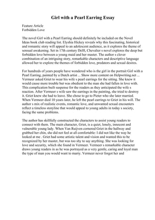 Girl with a Pearl Earring Essay
Feature Article
Forbidden Love
The novel Girl with a Pearl Earring should definitely be included on the Novel
Ideas book club reading list. Elyshia Hickey reveals why this fascinating, historical
and romantic story will appeal to an adolescent audience, as it explores the theme of
sensual awakening. Set in 17th century Delft, Chevalier s novel explores the deep but
forbidden love between a young maid and her master. The author s clever
combination of an intriguing story, remarkable characters and descriptive language
allowed her to explore the themes of forbidden love, predators and sexual desires.
For hundreds of years people have wondered who is the girl in the portrait Girl with a
Pearl Earring, painted by a Dutch artist ... Show more content on Helpwriting.net ...
Vermeer asked Griet to wear his wife s pearl earrings for the sitting. She knew it
would cause more trouble but was obedient to the man she had fallen in love with.
This complication built suspense for the readers as they anticipated the wife s
reaction. After Vermeer s wife saw the earrings in the painting, she tried to destroy
it. Griet knew she had to leave. She chose to go to Pieter who she later married.
When Vermeer died 10 years later, he left the pearl earrings to Griet in his will. The
author s mix of realistic events, romantic love, and unwanted sexual encounters
reflect a timeless storyline that would appeal to young adults in today s society,
facing the same problems.
The author has skillfully constructed the characters to assist young readers to
connect with them. The main character, Griet, is a quiet, lonely, innocent and
vulnerable young lady. When Van Ruijven cornered Griet in the hallway and
grabbed her chin, she did not feel at all comfortable: I did not like the way he
looked at me . Griet had some artistic talent and vision and wanted this to be
recognized by her master, but was too shy to say anything. She was looking for
love and security, which she found in Vermeer. Vermeer s remarkable character
draws young readers in as he was portrayed as a very gentle, caring and loyal man
the type of man you would want to marry. Vermeer never forgot her and
 