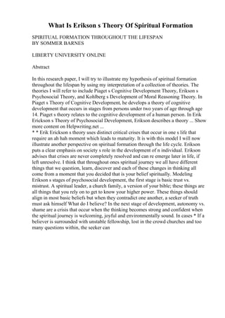 What Is Erikson s Theory Of Spiritual Formation
SPIRITUAL FORMATION THROUGHOUT THE LIFESPAN
BY SOMMER BARNES
LIBERTY UNIVERSITY ONLINE
Abstract
In this research paper, I will try to illustrate my hypothesis of spiritual formation
throughout the lifespan by using my interpretation of a collection of theories. The
theories I will refer to include Piaget s Cognitive Development Theory, Erikson s
Psychosocial Theory, and Kohlberg s Development of Moral Reasoning Theory. In
Piaget s Theory of Cognitive Development, he develops a theory of cognitive
development that occurs in stages from persons under two years of age through age
14. Piaget s theory relates to the cognitive development of a human person. In Erik
Erickson s Theory of Psychosocial Development, Erikson describes a theory ... Show
more content on Helpwriting.net ...
* * Erik Erickson s theory uses distinct critical crises that occur in one s life that
require an ah hah moment which leads to maturity. It is with this model I will now
illustrate another perspective on spiritual formation through the life cycle. Erikson
puts a clear emphasis on society s role in the development of n individual. Erikson
advises that crises are never completely resolved and can re emerge later in life, if
left unresolve. I think that throughout ones spiritual journey we all have different
things that we question, learn, discover and each of these changes in thinking all
come from a moment that you decided that is your belief spiritually. Modeling
Erikson s stages of psychosocial development, the first stage is basic trust vs.
mistrust. A spiritual leader, a church family, a version of your bible; these things are
all things that you rely on to get to know your higher power. These things should
align in most basic beliefs but when they contradict one another, a seeker of truth
must ask himself What do I believe? In the next stage of development, autonomy vs.
shame are a crisis that occur when the thinking becomes strong and confident when
the spiritual journey is welcoming, joyful and environmentally sound. In cases * If a
believer is surrounded with unstable fellowship, lost in the crowd churches and too
many questions within, the seeker can
 