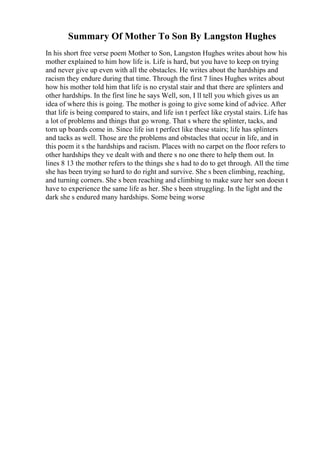 Summary Of Mother To Son By Langston Hughes
In his short free verse poem Mother to Son, Langston Hughes writes about how his
mother explained to him how life is. Life is hard, but you have to keep on trying
and never give up even with all the obstacles. He writes about the hardships and
racism they endure during that time. Through the first 7 lines Hughes writes about
how his mother told him that life is no crystal stair and that there are splinters and
other hardships. In the first line he says Well, son, I ll tell you which gives us an
idea of where this is going. The mother is going to give some kind of advice. After
that life is being compared to stairs, and life isn t perfect like crystal stairs. Life has
a lot of problems and things that go wrong. That s where the splinter, tacks, and
torn up boards come in. Since life isn t perfect like these stairs; life has splinters
and tacks as well. Those are the problems and obstacles that occur in life, and in
this poem it s the hardships and racism. Places with no carpet on the floor refers to
other hardships they ve dealt with and there s no one there to help them out. In
lines 8 13 the mother refers to the things she s had to do to get through. All the time
she has been trying so hard to do right and survive. She s been climbing, reaching,
and turning corners. She s been reaching and climbing to make sure her son doesn t
have to experience the same life as her. She s been struggling. In the light and the
dark she s endured many hardships. Some being worse
 