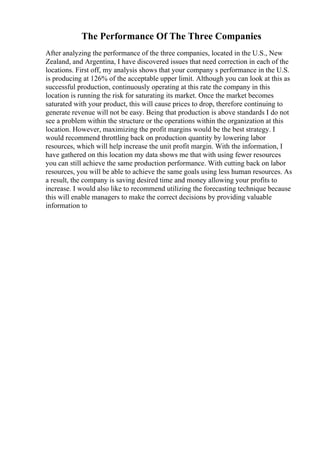 The Performance Of The Three Companies
After analyzing the performance of the three companies, located in the U.S., New
Zealand, and Argentina, I have discovered issues that need correction in each of the
locations. First off, my analysis shows that your company s performance in the U.S.
is producing at 126% of the acceptable upper limit. Although you can look at this as
successful production, continuously operating at this rate the company in this
location is running the risk for saturating its market. Once the market becomes
saturated with your product, this will cause prices to drop, therefore continuing to
generate revenue will not be easy. Being that production is above standards I do not
see a problem within the structure or the operations within the organization at this
location. However, maximizing the profit margins would be the best strategy. I
would recommend throttling back on production quantity by lowering labor
resources, which will help increase the unit profit margin. With the information, I
have gathered on this location my data shows me that with using fewer resources
you can still achieve the same production performance. With cutting back on labor
resources, you will be able to achieve the same goals using less human resources. As
a result, the company is saving desired time and money allowing your profits to
increase. I would also like to recommend utilizing the forecasting technique because
this will enable managers to make the correct decisions by providing valuable
information to
 