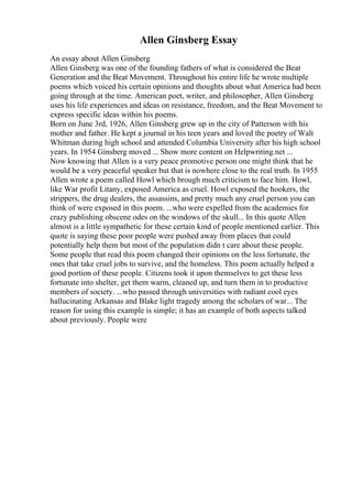 Allen Ginsberg Essay
An essay about Allen Ginsberg
Allen Ginsberg was one of the founding fathers of what is considered the Beat
Generation and the Beat Movement. Throughout his entire life he wrote multiple
poems which voiced his certain opinions and thoughts about what America had been
going through at the time. American poet, writer, and philosopher, Allen Ginsberg
uses his life experiences and ideas on resistance, freedom, and the Beat Movement to
express specific ideas within his poems.
Born on June 3rd, 1926, Allen Ginsberg grew up in the city of Patterson with his
mother and father. He kept a journal in his teen years and loved the poetry of Walt
Whitman during high school and attended Columbia University after his high school
years. In 1954 Ginsberg moved ... Show more content on Helpwriting.net ...
Now knowing that Allen is a very peace promotive person one might think that he
would be a very peaceful speaker but that is nowhere close to the real truth. In 1955
Allen wrote a poem called Howl which brough much criticism to face him. Howl,
like War profit Litany, exposed America as cruel. Howl exposed the hookers, the
strippers, the drug dealers, the assassins, and pretty much any cruel person you can
think of were exposed in this poem. ...who were expelled from the academies for
crazy publishing obscene odes on the windows of the skull... In this quote Allen
almost is a little sympathetic for these certain kind of people mentioned earlier. This
quote is saying these poor people were pushed away from places that could
potentially help them but most of the population didn t care about these people.
Some people that read this poem changed their opinions on the less fortunate, the
ones that take cruel jobs to survive, and the homeless. This poem actually helped a
good portion of these people. Citizens took it upon themselves to get these less
fortunate into shelter, get them warm, cleaned up, and turn them in to productive
members of society. ...who passed through universities with radiant cool eyes
hallucinating Arkansas and Blake light tragedy among the scholars of war... The
reason for using this example is simple; it has an example of both aspects talked
about previously. People were
 