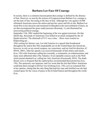Barbara Lee Face Of Courage
In society, there is a common misconception that courage is defined by the absence
of fear. However, as seen by the actions of Congresswoman Barbara Lee, courage is
not the lack of fear, but acting in the face of fear. Although her vote against AUMF
infuriated Americans across the nation and put her career and life at risk, Barbara Lee
stood firm in her decision and remained levelheaded in the most turbulent of times, an
act that encompassed her grace under pressure (Kennedy, 1), and illustrated her
unwavering political courage.
September 11th, 2001 marked the beginning of the war against terrorism. On that
fateful day, thousands of Americans were killed in an attack instigated by the Al
Qaeda terrorists. The aftermath of 9/11 was a time ... Show more content on
Helpwriting.net ...
After casting her famous vote, Lee told America in a speech that broadcasted
throughout the nation that This unspeakable act on the United States has forced me,
however, to rely on my moral compass, my conscience, and my God for direction. (C
SPAN, 2001). After her speech, Lee received thousands of hate letters and emails ,
(Lee, 156) with Americans calling her cowardly, a communist, an embarrassment, and
many more abhorrent titles (The Atlantic). Even reputable sources such as the Wall
street journal attacked Lee, calling her Anti American (Greenwald, 2016). The death
threats were so frequent that the capitol police recommended [her] protection (Lee,
156). The animosity was injurious, and Lee wrote that the fact that fellow Americans
could hate [her] enough to kill her was terrifying (Lee, 156), yet Lee remained firm
in her opinion, stating that the only thing that kept her sane and fortified was she had
created space for the voices of peace in the [United States] and throughout the world
(Lee,
 