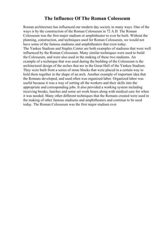The Influence Of The Roman Colosseum
Roman architecture has influenced our modern day society in many ways. One of the
ways is by the construction of the Roman Colosseum in 72 A.D. The Roman
Colosseum was the first major stadium or amphitheater to ever be built. Without the
planning, construction, and techniques used for Roman Colosseum, we would not
have some of the famous stadiums and amphitheaters that exist today.
The Yankee Stadium and Staples Center are both examples of stadiums that were well
influenced by the Roman Colosseum. Many similar techniques were used to build
the Colosseum, and were also used in the making of these two stadiums. An
example of a technique that was used during the building of the Colosseum is the
architectural design of the arches that are in the Great Hall of the Yankee Stadium.
They were built from a series of stone blocks that were placed in a certain way to
hold them together in the shape of an arch. Another example of important idea that
the Romans developed, and used often was organized labor. Organized labor was
useful because it was a way of sorting all the workers and their skills into the
appropriate and corresponding jobs. It also provided a working system including
receiving breaks, lunches and some set work hours along with medical care for when
it was needed. Many other different techniques that the Romans created were used in
the making of other famous stadiums and amphitheaters and continue to be used
today. The Roman Colosseum was the first major stadium ever
 