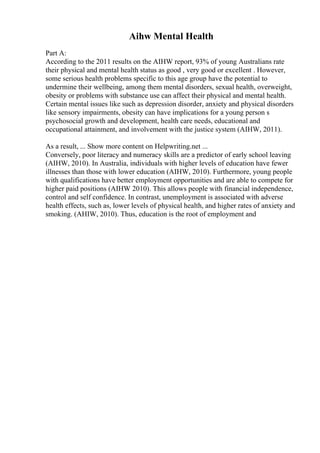 Aihw Mental Health
Part A:
According to the 2011 results on the AIHW report, 93% of young Australians rate
their physical and mental health status as good , very good or excellent . However,
some serious health problems specific to this age group have the potential to
undermine their wellbeing, among them mental disorders, sexual health, overweight,
obesity or problems with substance use can affect their physical and mental health.
Certain mental issues like such as depression disorder, anxiety and physical disorders
like sensory impairments, obesity can have implications for a young person s
psychosocial growth and development, health care needs, educational and
occupational attainment, and involvement with the justice system (AIHW, 2011).
As a result, ... Show more content on Helpwriting.net ...
Conversely, poor literacy and numeracy skills are a predictor of early school leaving
(AIHW, 2010). In Australia, individuals with higher levels of education have fewer
illnesses than those with lower education (AIHW, 2010). Furthermore, young people
with qualifications have better employment opportunities and are able to compete for
higher paid positions (AIHW 2010). This allows people with financial independence,
control and self confidence. In contrast, unemployment is associated with adverse
health effects, such as, lower levels of physical health, and higher rates of anxiety and
smoking. (AHIW, 2010). Thus, education is the root of employment and
 