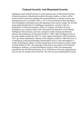 National Security And Homeland Security
Intelligence deals with the process in which specific types of information has been
collected, analyzed, refined and provided to the policy makers, so that it will be
useful to them in decisions making about potential threats to national security and
homeland security (Lowenthal, 2014, p. 10). U.S Government has been benefiting
from Intelligence information since the beginning of the country, despite the fact that
many people thought that U.S intelligence emanated as a result of cold war
(Federation of American Scientists, 1996). For instance, the Office of Naval
Intelligence was created in March 1882 followed by the formation of the Military
Intelligence Division three years later, charged to collect foreign and domestic
military data (Federation of American Scientists, 1996). Other intelligence units in
the early republic include the first U.S. Army signals intelligence ( MI 8) formed in
1917; the Justice Department s Bureau of Investigation created in 1908. However, U.
S Intelligence witnessed tremendous transformation due to events that happens as
results of intelligence failures. Chiefly among them was the Japanese surprise attack
on Pearl Harbor in 1941. The aftermath of this lead to the creation of the National
Intelligence Authority, a Central Intelligence Group in 1946; and subsequently
enacted into law the National Security Act of 1947 that served as the organizational
basis for the US conduct of the Cold War. The 1947 act also established the Central
 