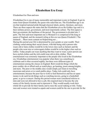 Elizabethan Era Essay
Elizabethan Era Then and now
Elizabethan Era is one of many memorable and important events in England. It got its
name from Queen Elizabeth, the queen who ruled that era. The Elizabethan age is an
era that inspired national pride through classical ideals, poetry, literature, and more.
There are three aspects the states that the Elizabethan era as the Golden Age and it is
their military power, government, and most importantly culture. The first aspect is
their government; the backbone of the period. The government is divided into 3
parts. The first and most important one is Monarch it is comprised of the king or
queen of England, and the monarch ruling at this era was Queen Elizabeth I. The
monarch ... Show more content on Helpwriting.net ...
During this period your life is determined by your gender or your wealth. Their
clothing varied among their social classes, with that being said a person who
wears old or lame clothes would be in the lower class such as farmers and the
people who wear nice or extravagant clothes would be in the higher class such as
nobles. Today people can wear anything that they want to wear; a poor person can
have stylish clothes and the rich could wear old or dirty clothes. Their
entertainment was extremely important to the people who lived in the Elizabethan
era. Elizabethan entertainment was popular when there was something to
celebrate and it often occurred nightly, but there were different types of
entertainment among the classes in England. Rich would do things which the
poor couldn t do or afford such as watch plays, go hunting, jousts among knights,
and more. The poor or the middle class would simply just listen to travelling
musicians and actors or to watch public plays. Today rich could only have
entertainment, because the poor has to work to feed themselves and has no spare
money to do such lavish things such as watching movies, going to a basketball
game, or go to a concert. During this period women were considered inferior to
men and were not allowed to have a job, this required men to become the sole
source of the family income and to represent it. They would usually work their
whole life to provide for their family and to raise the social ranking or title. Today
men and women were treated as equals and women could be the one to provide for the
 