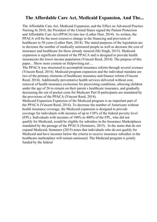The Affordable Care Act, Medicaid Expansion, And The...
The Affordable Care Act, Medicaid Expansion, and the Effect on Advanced Practice
Nursing In 2010, the President of the United States signed the Patient Protection
and Affordable Care Act (PPACA) into law (Luther Hart, 2014). As written, the
PPACA will be the most extensive change in the financing and provision of
healthcare in 50 years (Luther Hart, 2014). The stated purposes of the legislation are
to decrease the number of medically uninsured people as well as decrease the cost of
insurance and healthcare for those already insured (Shi Singh, 2015). Medicaid
expansion is significant element of the PPACA and is designed to provide health
insuranceto the lower income population (Vincent Reed, 2014). The purpose of this
paper... Show more content on Helpwriting.net ...
The PPACA was structured to accomplish insurance reform through several avenues
(Vincent Reed, 2014). Medicaid program expansion and the individual mandate are
two of the primary elements of healthcare insurance and finance reform (Vincent
Reed, 2014). Additionally preventative health services delivered without cost,
removal of health insurance exclusions for preexisting conditions, allowing children
under the age of 26 to remain on their parent s healthcare insurance, and gradually
decreasing the out of pocket costs for Medicare Part D participants are mandated by
the provisions of the PPACA (Vincent Reed, 2014).
Medicaid Expansion Expansion of the Medicaid program is an important part of
the PPACA (Vincent Reed, 2014). To decrease the number of Americans without
health insurance coverage, the Medicaid expansion is designed to provide
coverage for individuals with incomes of up to 138% of the federal poverty level
(FPL). Individuals with incomes of 100% to 400% of the FPL, who did not
qualify for Medicaid, would be eligible for subsidies in the Insurance Marketplaces
mandated by the passage of the PPACA (Sommers, 2015) . In the states that do not
expand Medicaid, Sommers (2015) notes that individuals who do not qualify for
Medicaid and have incomes below the criteria to receive insurance subsidies in the
healthcare marketplace will remain uninsured. The Medicaid program is jointly
funded by the federal
 