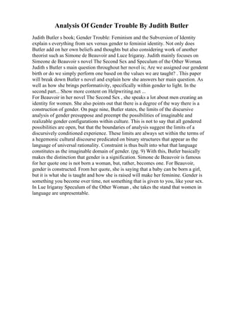 Analysis Of Gender Trouble By Judith Butler
Judith Butler s book; Gender Trouble: Feminism and the Subversion of Identity
explain s everything from sex versus gender to feminist identity. Not only does
Butler add on her own beliefs and thoughts but also considering work of another
theorist such as Simone de Beauvoir and Luce Irigaray. Judith mainly focuses on
Simeone de Beauvoir s novel The Second Sex and Speculum of the Other Woman.
Judith s Butler s main question throughout her novel is; Are we assigned our genderat
birth or do we simply perform one based on the values we are taught? . This paper
will break down Butler s novel and explain how she answers her main question. As
well as how she brings performativity, specifically within gender to light. In the
second part... Show more content on Helpwriting.net ...
For Beauvoir in her novel The Second Sex , she speaks a lot about men creating an
identity for women. She also points out that there is a degree of the way there is a
construction of gender. On page nine, Butler states, the limits of the discursive
analysis of gender presuppose and preempt the possibilities of imaginable and
realizable gender configurations within culture. This is not to say that all gendered
possibilities are open, but that the boundaries of analysis suggest the limits of a
discursively conditioned experience. These limits are always set within the terms of
a hegemonic cultural discourse predicated on binary structures that appear as the
language of universal rationality. Constraint is thus built into what that language
constitutes as the imaginable domain of gender. (pg. 9) With this, Butler basically
makes the distinction that gender is a signification. Simone de Beauvoir is famous
for her quote one is not born a woman, but, rather, becomes one. For Beauvoir,
gender is constructed. From her quote, she is saying that a baby can be born a girl,
but it is what she is taught and how she is raised will make her feminine. Gender is
something you become over time, not something that is given to you, like your sex.
In Lue Irigaray Speculum of the Other Woman , she takes the stand that women in
language are unpresentable.
 