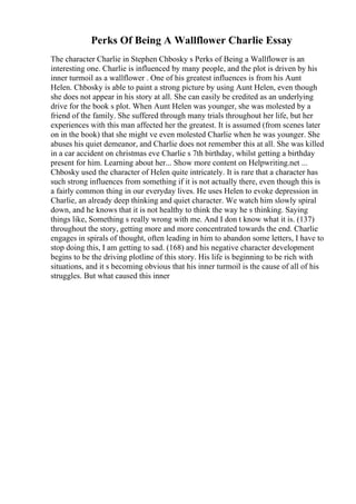 Perks Of Being A Wallflower Charlie Essay
The character Charlie in Stephen Chbosky s Perks of Being a Wallflower is an
interesting one. Charlie is influenced by many people, and the plot is driven by his
inner turmoil as a wallflower . One of his greatest influences is from his Aunt
Helen. Chbosky is able to paint a strong picture by using Aunt Helen, even though
she does not appear in his story at all. She can easily be credited as an underlying
drive for the book s plot. When Aunt Helen was younger, she was molested by a
friend of the family. She suffered through many trials throughout her life, but her
experiences with this man affected her the greatest. It is assumed (from scenes later
on in the book) that she might ve even molested Charlie when he was younger. She
abuses his quiet demeanor, and Charlie does not remember this at all. She was killed
in a car accident on christmas eve Charlie s 7th birthday, whilst getting a birthday
present for him. Learning about her... Show more content on Helpwriting.net ...
Chbosky used the character of Helen quite intricately. It is rare that a character has
such strong influences from something if it is not actually there, even though this is
a fairly common thing in our everyday lives. He uses Helen to evoke depression in
Charlie, an already deep thinking and quiet character. We watch him slowly spiral
down, and he knows that it is not healthy to think the way he s thinking. Saying
things like, Something s really wrong with me. And I don t know what it is. (137)
throughout the story, getting more and more concentrated towards the end. Charlie
engages in spirals of thought, often leading in him to abandon some letters, I have to
stop doing this, I am getting to sad. (168) and his negative character development
begins to be the driving plotline of this story. His life is beginning to be rich with
situations, and it s becoming obvious that his inner turmoil is the cause of all of his
struggles. But what caused this inner
 