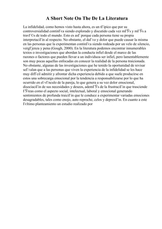 A Short Note On The De La Literatura
La infidelidad, como hemos visto hasta ahora, es un tГіpico que por su
controversialidad continГєa siendo explorado y discutido cada vez mГЎs y mГЎs a
travГ©s de todo el mundo. Esto es asГ porque cada persona tiene su propia
interpretaciГіn al respecto. No obstante, el daГ±o y dolor que puede causar la misma
en las personas que la experimentan continГєa siendo rodeada por un velo de silencio,
vergГјenza y pena (Gough, 2000). En la literatura podemos encontrar innumerables
textos o investigaciones que abordan la conducta infiel desde el marco de las
razones o factores que pueden llevar a un individuoa ser infiel, pero lamentablemente
son muy pocas aquellas enfocadas en conocer la realidad de la persona traicionada.
No obstante, algunas de las investigaciones que he tenido la oportunidad de revisar
seГ±alan que a las personas que viven la experiencia de la infidelidad se les hace
muy difГcil admitir y afrontar dicha experiencia debido a que suele producirse en
estos una sobrecarga emocional por la tendencia a responsabilizarse por lo que ha
ocurrido en el vГnculo de la pareja, lo que genera a su vez dolor emocional,
disociaciГіn de sus necesidades y deseos, ademГЎs de la frustraciГіn que trasciende
ГЎreas como el aspecto social, intelectual, laboral y emocional generando
sentimientos de profunda traiciГіn que le conduce a experimentar variadas emociones
desagradables, tales como enojo, auto reproche, celos y depresiГіn. En cuanto a este
Гєltimo planteamiento un estudio realizado por
 