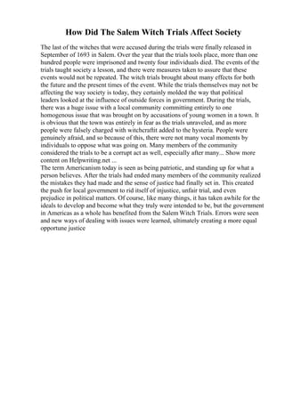 How Did The Salem Witch Trials Affect Society
The last of the witches that were accused during the trials were finally released in
September of 1693 in Salem. Over the year that the trials tools place, more than one
hundred people were imprisoned and twenty four individuals died. The events of the
trials taught society a lesson, and there were measures taken to assure that these
events would not be repeated. The witch trials brought about many effects for both
the future and the present times of the event. While the trials themselves may not be
affecting the way society is today, they certainly molded the way that political
leaders looked at the influence of outside forces in government. During the trials,
there was a huge issue with a local community committing entirely to one
homogenous issue that was brought on by accusations of young women in a town. It
is obvious that the town was entirely in fear as the trials unraveled, and as more
people were falsely charged with witchcraftit added to the hysteria. People were
genuinely afraid, and so because of this, there were not many vocal moments by
individuals to oppose what was going on. Many members of the community
considered the trials to be a corrupt act as well, especially after many... Show more
content on Helpwriting.net ...
The term Americanism today is seen as being patriotic, and standing up for what a
person believes. After the trials had ended many members of the community realized
the mistakes they had made and the sense of justice had finally set in. This created
the push for local government to rid itself of injustice, unfair trial, and even
prejudice in political matters. Of course, like many things, it has taken awhile for the
ideals to develop and become what they truly were intended to be, but the government
in Americas as a whole has benefited from the Salem Witch Trials. Errors were seen
and new ways of dealing with issues were learned, ultimately creating a more equal
opportune justice
 