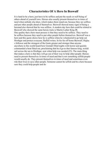 Characteristics Of A Hero In Beowulf
It is hard to be a hero, just have to be selfless and put the needs or well being of
others ahead of yourself own. Heroes also usually present themselves in times of
need when nobody else does, which makes them stand out, because they are selfless
and put other people ahead of themselves. Beowulf showed many signs of being a
heroand also showed that he was selfless. A modern day hero that could be related to
Beowulf who showed the same heroic traits is Martin Luther King JR.
One quality that a hero must possess is that they need to be selfless. They need to
be selfless because they need to put other people before themselves. Beowulf was a
hero and this quote shows how he is selfless when he volunteered to go help out
Hrothgar and protect everyone; Raffell writes, In his far off home Beowulf, Higlac
s follower and the strongest of the Geats greater and stronger than anyone
anywhere in this world heard how Grendel filled nights with horror and quickly
commanded a boat fitted out, proclaiming that he d go to that famous king, would
sail across the sea to Hrothgar, now when help was needed (23). The main thing
that makes a hero is that they will go out of their way to help other people. Heroes
need to present themselves in times of need and that is not something selfish people
would usually do. They present themselves in times of need and sometimes even
risk their lives to save other people. Someone cannot be selfish and be a hero because
sure they could help people and do
 
