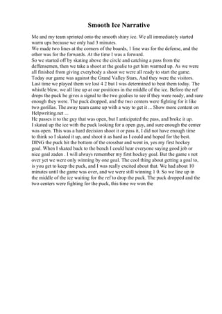 Smooth Ice Narrative
Me and my team sprinted onto the smooth shiny ice. We all immediately started
warm ups because we only had 3 minutes.
We made two lines at the corners of the boards, 1 line was for the defense, and the
other was for the forwards. At the time I was a forward.
So we started off by skating above the circle and catching a pass from the
deffensemen, then we take a shoot at the goalie to get him warmed up. As we were
all finished from giving everybody a shoot we were all ready to start the game.
Today our game was against the Grand Valley Stars, And they were the visitors.
Last time we played them we lost 4 2 but I was determined to beat them today. The
whistle blew, we all line up at our positions in the middle of the ice. Before the ref
drops the puck he gives a signal to the two goalies to see if they were ready, and sure
enough they were. The puck dropped, and the two centers were fighting for it like
two gorillas. The away team came up with a way to get it ... Show more content on
Helpwriting.net ...
He passes it to the guy that was open, but I anticipated the pass, and broke it up.
I skated up the ice with the puck looking for a open guy, and sure enough the center
was open. This was a hard decision shoot it or pass it, I did not have enough time
to think so I skated it up, and shoot it as hard as I could and hoped for the best.
DING the puck hit the bottom of the crossbar and went in, yes my first hockey
goal. When I skated back to the bench I could hear everyone saying good job or
nice goal zaden . I will always remember my first hockey goal. But the game s not
over yet we were only winning by one goal. The cool thing about getting a goal to,
is you get to keep the puck, and I was really excited about that. We had about 10
minutes until the game was over, and we were still winning 1 0. So we line up in
the middle of the ice waiting for the ref to drop the puck. The puck dropped and the
two centers were fighting for the puck, this time we won the
 