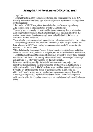 Strengths And Weaknesses Of Kpo Industry
3.Objective
The paper tries to identify various opportunities and issues emerging in the KPO
industry and also throws some light on its strengths and weaknesses. The objectives
of this paper are:
1.To conduct a SWOT analysis on Knowledge Process Outsourcing industry.
2.To suggest some of strategies for its growth 4. Methodology
This study has been conducted on the collection of secondary data. An intensive
desk research has been taken to collect all the published data available from the
various organisations. Previous research work and published books has been
considered for data collection.
The study places greater emphasis on qualitative rather than quantitative observations.
To study the opportunities and future of KPO sector, a trend analysis method has
been adopted. A SWOT analysis has been conducted on the KPO sector for this
research. 5. Definition KPO
While defining the Knowledge Process Outsourcing, it is worth to know and think
about the same as (BPO), however at a higher position in the intellectual value chain.
The old Business Process Outsourcing firms which are used to deliver basic backend
or customer care support are shifting up this value chain. Offshoring of knowledge
concentrated or ... Show more content on Helpwriting.net ...
It involves specifying the objectives of the business venture or project, and
identifying the internal and external factors that are favorable and unfavorable to
achieve those objectives. A SWOT analysis helps elucidate strategic advantages.
Strengths are attributes of the person or company helpful in achieving the
objective(s), while weaknesses are attributes of a person or company, harmful in
achieving the objective(s). Opportunities are the external conditions, helpful in
achieving the objective(s) and threats are external conditions which could do damage
in the
 