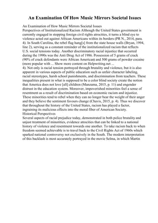 An Examination Of How Music Mirrors Societal Issues
An Examination of How Music Mirrors Societal Issues
Perspectives of Institutionalized Racism Although the United States government is
currently engaged in stopping foreign civil rights atrocities, it turns a blind eye to
violence acted out against African Americans within its borders (PR N., 2014, para.
4). In South Carolina, the rebel flag hang[s] from the state house walls (Bryan, 1994,
line 2), serving as a constant reminder of the institutionalized racism that reflects
U.S. social tensions today. Another discriminatory racial injustice that occurred
during the 1990s was the Anti Drug Act of 1986. Possession of 5 grams of crack
(90% of crack defendants were African American) and 500 grams of powder cocaine
(more popular with ... Show more content on Helpwriting.net ...
4). Not only is racial tension portrayed through brutality and violence, but it is also
apparent in various aspects of public education such as unfair character labeling,
racial stereotypes, harsh school punishments, and discrimination from teachers. These
inequalities present in what is supposed to be a color blind society create the notion
that America does not love [all] children (Manzama, 2015, p. 11) and engender
distrust in the education system. Moreover, impoverished minorities feel a sense of
resentment as a result of discrimination based on economic racism and injustice.
These minorities tend to rebel when they can no longer bear the weight of their anger
and they believe the sentiment favours change (Chavis, 2015, p. 4). Thus we discover
that throughout the history of the United States, racism has played a factor,
ingraining its malicious effects into the moral fiber of American Society.
Historical Perspectives
Several aspects of racial prejudice today, demonstrated in both police brutality and
unjust treatment of minorities, evidence atrocities that can be linked to a national
history of violence and resentment towards one another. To take racism back to when
freedom seemed achievable is to travel back to the Civil Rights Act of 1960s which
sparked national controversy not exclusively in the South. The modern interpretation
of this backlash is most accurately portrayed in the movie Selma, in which Martin
 
