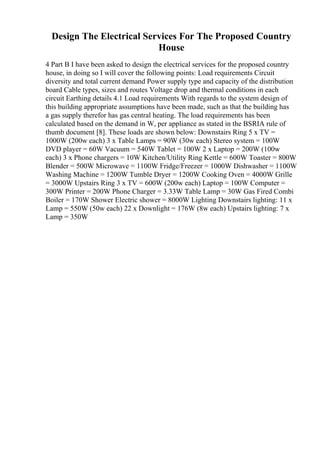 Design The Electrical Services For The Proposed Country
House
4 Part B I have been asked to design the electrical services for the proposed country
house, in doing so I will cover the following points: Load requirements Circuit
diversity and total current demand Power supply type and capacity of the distribution
board Cable types, sizes and routes Voltage drop and thermal conditions in each
circuit Earthing details 4.1 Load requirements With regards to the system design of
this building appropriate assumptions have been made, such as that the building has
a gas supply therefor has gas central heating. The load requirements has been
calculated based on the demand in W, per appliance as stated in the BSRIA rule of
thumb document [8]. These loads are shown below: Downstairs Ring 5 x TV =
1000W (200w each) 3 x Table Lamps = 90W (30w each) Stereo system = 100W
DVD player = 60W Vacuum = 540W Tablet = 100W 2 x Laptop = 200W (100w
each) 3 x Phone chargers = 10W Kitchen/Utility Ring Kettle = 600W Toaster = 800W
Blender = 500W Microwave = 1100W Fridge/Freezer = 1000W Dishwasher = 1100W
Washing Machine = 1200W Tumble Dryer = 1200W Cooking Oven = 4000W Grille
= 3000W Upstairs Ring 3 x TV = 600W (200w each) Laptop = 100W Computer =
300W Printer = 200W Phone Charger = 3.33W Table Lamp = 30W Gas Fired Combi
Boiler = 170W Shower Electric shower = 8000W Lighting Downstairs lighting: 11 x
Lamp = 550W (50w each) 22 x Downlight = 176W (8w each) Upstairs lighting: 7 x
Lamp = 350W
 