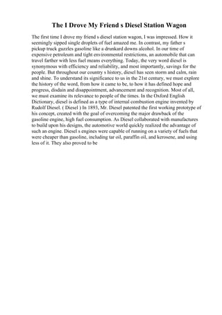 The I Drove My Friend s Diesel Station Wagon
The first time I drove my friend s diesel station wagon, I was impressed. How it
seemingly sipped single droplets of fuel amazed me. In contrast, my father s
pickup truck guzzles gasoline like a drunkard downs alcohol. In our time of
expensive petroleum and tight environmental restrictions, an automobile that can
travel farther with less fuel means everything. Today, the very word diesel is
synonymous with efficiency and reliability, and most importantly, savings for the
people. But throughout our country s history, diesel has seen storm and calm, rain
and shine. To understand its significance to us in the 21st century, we must explore
the history of the word, from how it came to be, to how it has defined hope and
progress, disdain and disappointment, advancement and recognition. Most of all,
we must examine its relevance to people of the times. In the Oxford English
Dictionary, diesel is defined as a type of internal combustion engine invented by
Rudolf Diesel. ( Diesel ) In 1893, Mr. Diesel patented the first working prototype of
his concept, created with the goal of overcoming the major drawback of the
gasoline engine, high fuel consumption. As Diesel collaborated with manufactures
to build upon his designs, the automotive world quickly realized the advantage of
such an engine. Diesel s engines were capable of running on a variety of fuels that
were cheaper than gasoline, including tar oil, paraffin oil, and kerosene, and using
less of it. They also proved to be
 