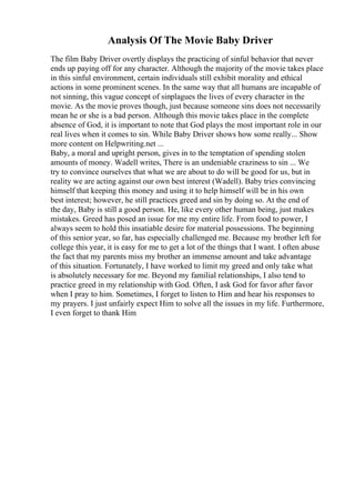 Analysis Of The Movie Baby Driver
The film Baby Driver overtly displays the practicing of sinful behavior that never
ends up paying off for any character. Although the majority of the movie takes place
in this sinful environment, certain individuals still exhibit morality and ethical
actions in some prominent scenes. In the same way that all humans are incapable of
not sinning, this vague concept of sinplagues the lives of every character in the
movie. As the movie proves though, just because someone sins does not necessarily
mean he or she is a bad person. Although this movie takes place in the complete
absence of God, it is important to note that God plays the most important role in our
real lives when it comes to sin. While Baby Driver shows how some really... Show
more content on Helpwriting.net ...
Baby, a moral and upright person, gives in to the temptation of spending stolen
amounts of money. Wadell writes, There is an undeniable craziness to sin ... We
try to convince ourselves that what we are about to do will be good for us, but in
reality we are acting against our own best interest (Wadell). Baby tries convincing
himself that keeping this money and using it to help himself will be in his own
best interest; however, he still practices greed and sin by doing so. At the end of
the day, Baby is still a good person. He, like every other human being, just makes
mistakes. Greed has posed an issue for me my entire life. From food to power, I
always seem to hold this insatiable desire for material possessions. The beginning
of this senior year, so far, has especially challenged me. Because my brother left for
college this year, it is easy for me to get a lot of the things that I want. I often abuse
the fact that my parents miss my brother an immense amount and take advantage
of this situation. Fortunately, I have worked to limit my greed and only take what
is absolutely necessary for me. Beyond my familial relationships, I also tend to
practice greed in my relationship with God. Often, I ask God for favor after favor
when I pray to him. Sometimes, I forget to listen to Him and hear his responses to
my prayers. I just unfairly expect Him to solve all the issues in my life. Furthermore,
I even forget to thank Him
 