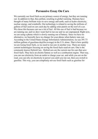 Persuasive Essay On Cars
We currently use fossil fuels as are primary source of energy, but they are running
out. In addition to that, they pollute, resulting in global warming. Humans have
thought of many brilliant ways to save energy and earth, such as hydro electricity,
nuclear energy, and windmills. Out technology is related to saving the millions of
gallons of fuel used on cars each day by adding solar panels on the roof of a car.
We chose this because cars use a lot of fuel. All this use of fuel is bad because we
are running out, and we don t want fuel to run our and we are unprepared. Right now,
we are using a phone which is slowly running our of battery. Since we have no
alternative, we basically have no charger for your phone when battery runs out.
According to the United States Energy Information Administration, we use 391.73
million gallons of gasolinea day(On average) in the U.S. alone. That is how quickly
we are losing fossil fuels, so we need to run cars in another way. There are many
current technologies focusing on saving the fossil fuels used on cars. One is the
commonly known Hybrid Cars . Hybrid cars are the current star for cars that save
fossil fuels. They have an electric battery as well as a combustion engine. That way,
you can use electricity from an outlet to charge your car, and while you are on the
road, you can rely on electricity to power you until you run out, then you switch to
gasoline. This way, you can completely not use fossil fuels such as gasoline for
 