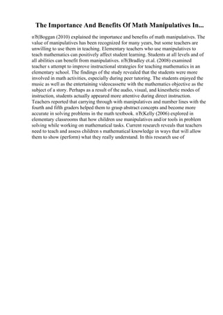 The Importance And Benefits Of Math Manipulatives In...
пЂ¦Boggan (2010) explained the importance and benefits of math manipulatives. The
value of manipulatives has been recognized for many years, but some teachers are
unwilling to use them in teaching. Elementary teachers who use manipulatives to
teach mathematics can positively affect student learning. Students at all levels and of
all abilities can benefit from manipulatives. пЂ¦Bradley et.al. (2008) examined
teacher s attempt to improve instructional strategies for teaching mathematics in an
elementary school. The findings of the study revealed that the students were more
involved in math activities, especially during peer tutoring. The students enjoyed the
music as well as the entertaining videocassette with the mathematics objective as the
subject of a story. Perhaps as a result of the audio, visual, and kinesthetic modes of
instruction, students actually appeared more attentive during direct instruction.
Teachers reported that carrying through with manipulatives and number lines with the
fourth and fifth graders helped them to grasp abstract concepts and become more
accurate in solving problems in the math textbook. пЂ¦Kelly (2006) explored in
elementary classrooms that how children use manipulatives and/or tools in problem
solving while working on mathematical tasks. Current research reveals that teachers
need to teach and assess children s mathematical knowledge in ways that will allow
them to show (perform) what they really understand. In this research use of
 
