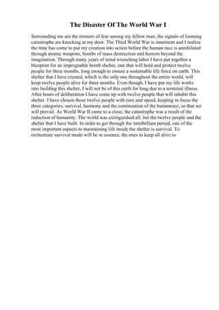 The Disaster Of The World War I
Surrounding me are the tremors of fear among my fellow man, the signals of looming
catastrophe are knocking at my door. The Third World War is imminent and I realize
the time has come to put my creation into action before the human race is annihilated
through atomic weapons, bombs of mass destruction and horrors beyond the
imagination. Through many years of mind wrenching labor I have put together a
blueprint for an impregnable bomb shelter, one that will hold and protect twelve
people for three months, long enough to ensure a sustainable life force on earth. This
shelter that I have created, which is the only one throughout the entire world, will
keep twelve people alive for three months. Even though, I have put my life works
into building this shelter, I will not be of this earth for long due to a terminal illness.
After hours of deliberation I have come up with twelve people that will inhabit this
shelter. I have chosen these twelve people with care and speed, keeping in focus the
three categories, survival, harmony and the continuation of the humanrace, so that we
will prevail. As World War II came to a close, the catastrophe was a result of the
reduction of humanity. The world was extinguished all, but the twelve people and the
shelter that I have built. In order to get through the interbellum period, one of the
most important aspects to maintaining life inside the shelter is survival. To
orchestrate survival mode will be in essence, the ones to keep all alive to
 
