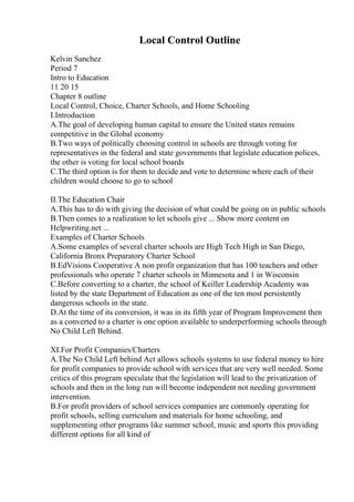 Local Control Outline
Kelvin Sanchez
Period 7
Intro to Education
11 20 15
Chapter 8 outline
Local Control, Choice, Charter Schools, and Home Schooling
I.Introduction
A.The goal of developing human capital to ensure the United states remains
competitive in the Global economy
B.Two ways of politically choosing control in schools are through voting for
representatives in the federal and state governments that legislate education polices,
the other is voting for local school boards
C.The third option is for them to decide and vote to determine where each of their
children would choose to go to school
II.The Education Chair
A.This has to do with giving the decision of what could be going on in public schools
B.Then comes to a realization to let schools give ... Show more content on
Helpwriting.net ...
Examples of Charter Schools
A.Some examples of several charter schools are High Tech High in San Diego,
California Bronx Preparatory Charter School
B.EdVisions Cooperative A non profit organization that has 100 teachers and other
professionals who operate 7 charter schools in Minnesota and 1 in Wisconsin
C.Before converting to a charter, the school of Keiller Leadership Academy was
listed by the state Department of Education as one of the ten most persistently
dangerous schools in the state.
D.At the time of its conversion, it was in its fifth year of Program Improvement then
as a converted to a charter is one option available to underperforming schools through
No Child Left Behind.
XI.For Profit Companies/Charters
A.The No Child Left behind Act allows schools systems to use federal money to hire
for profit companies to provide school with services that are very well needed. Some
critics of this program speculate that the legislation will lead to the privatization of
schools and then in the long run will become independent not needing government
intervention.
B.For profit providers of school services companies are commonly operating for
profit schools, selling curriculum and materials for home schooling, and
supplementing other programs like summer school, music and sports this providing
different options for all kind of
 