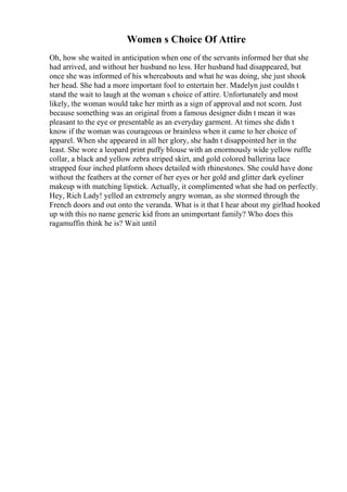 Women s Choice Of Attire
Oh, how she waited in anticipation when one of the servants informed her that she
had arrived, and without her husband no less. Her husband had disappeared, but
once she was informed of his whereabouts and what he was doing, she just shook
her head. She had a more important fool to entertain her. Madelyn just couldn t
stand the wait to laugh at the woman s choice of attire. Unfortunately and most
likely, the woman would take her mirth as a sign of approval and not scorn. Just
because something was an original from a famous designer didn t mean it was
pleasant to the eye or presentable as an everyday garment. At times she didn t
know if the woman was courageous or brainless when it came to her choice of
apparel. When she appeared in all her glory, she hadn t disappointed her in the
least. She wore a leopard print puffy blouse with an enormously wide yellow ruffle
collar, a black and yellow zebra striped skirt, and gold colored ballerina lace
strapped four inched platform shoes detailed with rhinestones. She could have done
without the feathers at the corner of her eyes or her gold and glitter dark eyeliner
makeup with matching lipstick. Actually, it complimented what she had on perfectly.
Hey, Rich Lady! yelled an extremely angry woman, as she stormed through the
French doors and out onto the veranda. What is it that I hear about my girlhad hooked
up with this no name generic kid from an unimportant family? Who does this
ragamuffin think he is? Wait until
 