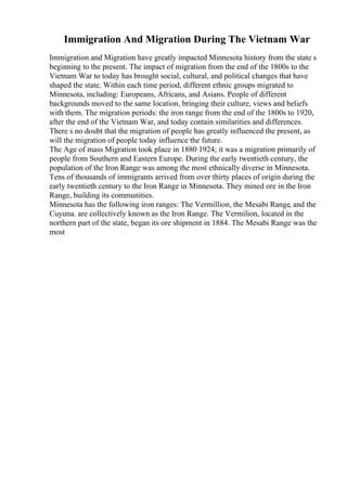 Immigration And Migration During The Vietnam War
Immigration and Migration have greatly impacted Minnesota history from the state s
beginning to the present. The impact of migration from the end of the 1800s to the
Vietnam War to today has brought social, cultural, and political changes that have
shaped the state. Within each time period, different ethnic groups migrated to
Minnesota, including: Europeans, Africans, and Asians. People of different
backgrounds moved to the same location, bringing their culture, views and beliefs
with them. The migration periods: the iron range from the end of the 1800s to 1920,
after the end of the Vietnam War, and today contain similarities and differences.
There s no doubt that the migration of people has greatly influenced the present, as
will the migration of people today influence the future.
The Age of mass Migration took place in 1880 1924; it was a migration primarily of
people from Southern and Eastern Europe. During the early twentieth century, the
population of the Iron Range was among the most ethnically diverse in Minnesota.
Tens of thousands of immigrants arrived from over thirty places of origin during the
early twentieth century to the Iron Range in Minnesota. They mined ore in the Iron
Range, building its communities.
Minnesota has the following iron ranges: The Vermillion, the Mesabi Range, and the
Cuyuna. are collectively known as the Iron Range. The Vermilion, located in the
northern part of the state, began its ore shipment in 1884. The Mesabi Range was the
most
 