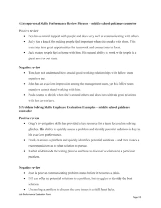 4.Interpersonal Skills Performance Review Phrases – middle school guidance counselor
Positive review
• Ben has a natural rapport with people and does very well at communicating with others.
• Sally has a knack for making people feel important when she speaks with them. This
translates into great opportunities for teamwork and connections to form.
• Jack makes people feel at home with him. His natural ability to work with people is a
great asset to our team.
Negative review
• Tim does not understand how crucial good working relationships with fellow team
members are.
• John has an excellent impression among the management team, yet his fellow team
members cannot stand working with him.
• Paula seems to shrink when she’s around others and does not cultivate good relations
with her co-workers.
5.Problem Solving Skills Employee Evaluation Examples – middle school guidance
counselor
Positive review
• Greg’s investigative skills has provided a key resource for a team focused on solving
glitches. His ability to quickly assess a problem and identify potential solutions is key to
his excellent performance.
• Frank examines a problem and quickly identifies potential solutions – and then makes a
recommendation as to what solution to pursue.
• Rachel understands the testing process and how to discover a solution to a particular
problem.
Negative review
• Joan is poor at communicating problem status before it becomes a crisis.
• Bill can offer up potential solutions to a problem, but struggles to identify the best
solution.
• Unraveling a problem to discuss the core issues is a skill Janet lacks.
Job Performance Evaluation Form
Page 10
 