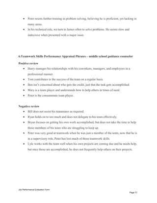 • Peter resists further training in problem solving, believing he is proficient, yet lacking in
many areas.
• In his technical role, we turn to James often to solve problems. He seems slow and
indecisive when presented with a major issue.
6.Teamwork Skills Performance Appraisal Phrases – middle school guidance counselor
Positive review
• Harry manages his relationships with his coworkers, managers, and employees in a
professional manner.
• Tom contributes to the success of the team on a regular basis.
• Ben isn’t concerned about who gets the credit, just that the task gets accomplished.
• Mary is a team player and understands how to help others in times of need.
• Peter is the consummate team player.
Negative review
• Bill does not assist his teammates as required.
• Ryan holds on to too much and does not delegate to his team effectively.
• Bryan focuses on getting his own work accomplished, but does not take the time to help
those members of his team who are struggling to keep up.
• Peter was very good at teamwork when he was just a member of the team, now that he is
in a supervisory role, Peter has lost much of those teamwork skills.
• Lyle works with the team well when his own projects are coming due and he needs help,
but once those are accomplished, he does not frequently help others on their projects.
Job Performance Evaluation Form
Page 11
 