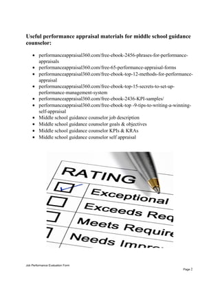 Useful performance appraisal materials for middle school guidance
counselor:
• performanceappraisal360.com/free-ebook-2456-phrases-for-performance-
appraisals
• performanceappraisal360.com/free-65-performance-appraisal-forms
• performanceappraisal360.com/free-ebook-top-12-methods-for-performance-
appraisal
• performanceappraisal360.com/free-ebook-top-15-secrets-to-set-up-
performance-management-system
• performanceappraisal360.com/free-ebook-2436-KPI-samples/
• performanceappraisal360.com/free-ebook-top -9-tips-to-writing-a-winning-
self-appraisal
• Middle school guidance counselor job description
• Middle school guidance counselor goals & objectives
• Middle school guidance counselor KPIs & KRAs
• Middle school guidance counselor self appraisal
Job Performance Evaluation Form
Page 2
 