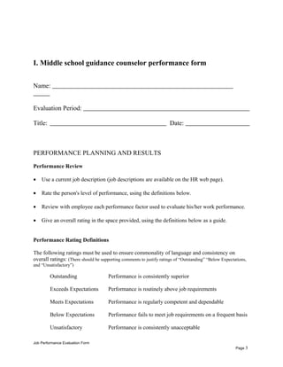 I. Middle school guidance counselor performance form
Name:
Evaluation Period:
Title: Date:
PERFORMANCE PLANNING AND RESULTS
Performance Review
• Use a current job description (job descriptions are available on the HR web page).
• Rate the person's level of performance, using the definitions below.
• Review with employee each performance factor used to evaluate his/her work performance.
• Give an overall rating in the space provided, using the definitions below as a guide.
Performance Rating Definitions
The following ratings must be used to ensure commonality of language and consistency on
overall ratings: (There should be supporting comments to justify ratings of “Outstanding” “Below Expectations,
and “Unsatisfactory”)
Outstanding Performance is consistently superior
Exceeds Expectations Performance is routinely above job requirements
Meets Expectations Performance is regularly competent and dependable
Below Expectations Performance fails to meet job requirements on a frequent basis
Unsatisfactory Performance is consistently unacceptable
Job Performance Evaluation Form
Page 3
 