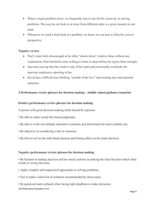 • When a major problem arises, we frequently turn to Jon for his creativity in solving
problems. The way he can look at an issue from different sides is a great resource to our
team.
• Whenever we need a fresh look at a problem, we know we can turn to Julia for a novel
perspective.
Negative review
• Paul’s team feels discouraged as he often “shoots down” creative ideas without any
explanation. Paul should be more willing to listen to ideas before he rejects them outright.
• Jean does not tap into the creative side of her team and consistently overlooks the
innovate employees reporting to her.
• Kevin has a difficult time thinking “outside of the box” and creating new and untested
solutions.
3.Performance review phrases for decision making – middle school guidance counselor
Positive performance review phrases for decision making
A person with good decision-making skills should be a person:
• Be able to make sound fact-based judgments;
• Be able to work out multiple alternative solutions and determined the most suitable one;
• Be objective in considering a fact or situation;
• Be firm to not let the individual emotion and feeling affect on the made decision;
Negative performance review phrases for decision making
• Be hesitant in making decision and too much cautious in making the final decision which often
results in wrong decision;
• Apply complex and impractical approaches in solving problems;
• Fail to make a short-list of solutions recommended by direct units;
• Be paralyzed and confused when facing tight deadlines to make decisions;
Job Performance Evaluation Form
Page 9
 