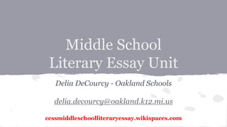 Middle School 
Literary Essay Unit 
Delia DeCourcy - Oakland Schools 
delia.decourcy@oakland.k12.mi.us 
ccssmiddleschoolliteraryessay.wikispaces.com 
 