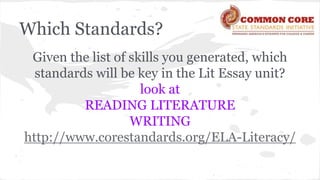 Which Standards? 
Given the list of skills you generated, which 
standards will be key in the Lit Essay unit? 
look at 
READING LITERATURE 
WRITING 
http://www.corestandards.org/ELA-Literacy/ 
 