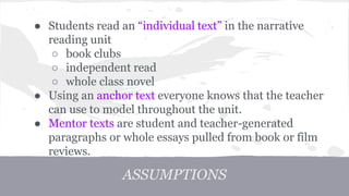 ● Students read an “individual text” in the narrative 
reading unit 
○ book clubs 
○ independent read 
○ whole class novel 
● Using an anchor text everyone knows that the teacher 
can use to model throughout the unit. 
● Mentor texts are student and teacher-generated 
paragraphs or whole essays pulled from book or film 
reviews. 
ASSUMPTIONS 
 