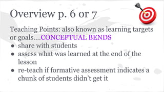 Overview p. 6 or 7 
Teaching Points: also known as learning targets 
or goals….CONCEPTUAL BENDS 
● share with students 
● assess what was learned at the end of the 
lesson 
● re-teach if formative assessment indicates a 
chunk of students didn’t get it 
 