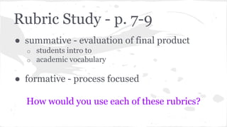 Rubric Study - p. 7-9 
● summative - evaluation of final product 
o students intro to 
o academic vocabulary 
● formative - process focused 
How would you use each of these rubrics? 
 