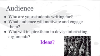 Audience 
● Who are your students writing for? 
● What audience will motivate and engage 
them? 
● Who will inspire them to devise interesting 
arguments? 
Ideas? 
 
