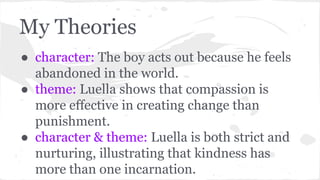 My Theories 
● character: The boy acts out because he feels 
abandoned in the world. 
● theme: Luella shows that compassion is 
more effective in creating change than 
punishment. 
● character & theme: Luella is both strict and 
nurturing, illustrating that kindness has 
more than one incarnation. 
 
