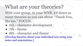 What are your theories? 
With your group, in your WNB, jot down as 
many theories as you can about “Thank You, 
Ma’am.” FOCUS: 
● 6th - character development 
● 7th - theme 
● 8th - character and theme 
[Develop theories about your individual text using your 
notes and annotations.] 
 