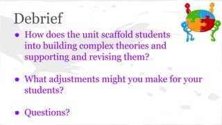 Debrief 
● How does the unit scaffold students 
into building complex theories and 
supporting and revising them? 
● What adjustments might you make for your 
students? 
● Questions? 
 