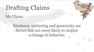 Drafting Claims 
My Claim: 
Kindness, nurturing and generosity are 
forces that are most likely to inspire 
a change in behavior. 
 