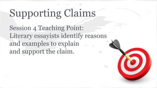 Supporting Claims 
Session 4 Teaching Point: 
Literary essayists identify reasons 
and examples to explain 
and support the claim. 
 