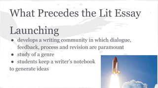What Precedes the Lit Essay 
Launching 
● develops a writing community in which dialogue, 
feedback, process and revision are paramount 
● study of a genre 
● students keep a writer’s notebook 
to generate ideas 
 