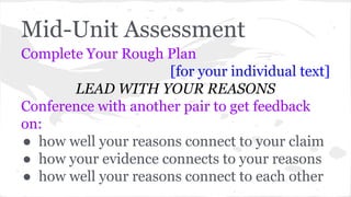 Mid-Unit Assessment 
Complete Your Rough Plan 
[for your individual text] 
LEAD WITH YOUR REASONS 
Conference with another pair to get feedback 
on: 
● how well your reasons connect to your claim 
● how your evidence connects to your reasons 
● how well your reasons connect to each other 
 