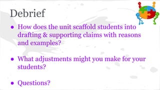 Debrief 
● How does the unit scaffold students into 
drafting & supporting claims with reasons 
and examples? 
● What adjustments might you make for your 
students? 
● Questions? 
 